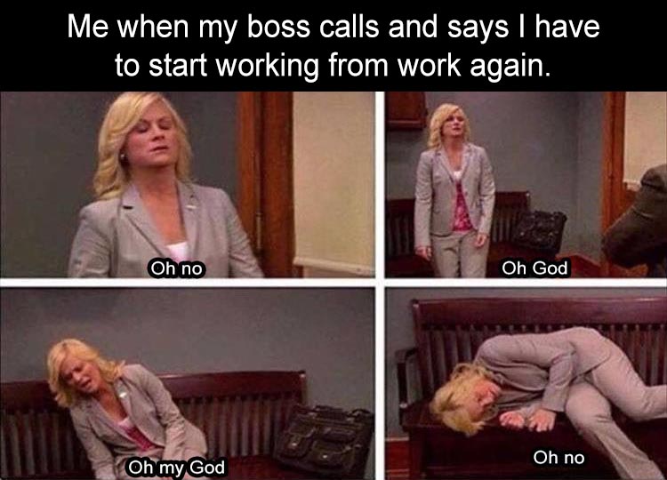 Me when my boss calls and says I have to start working from work again. Oh no Oh God Oh no Oh my God