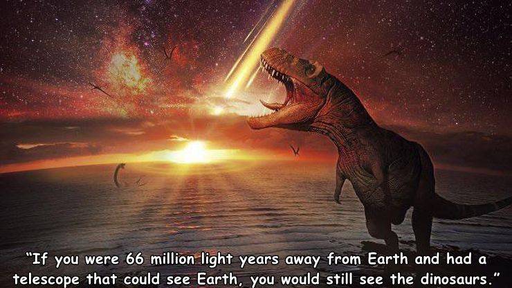 sky - "If you were 66 million light years away from Earth and had a telescope that could see Earth, you would still see the dinosaurs."