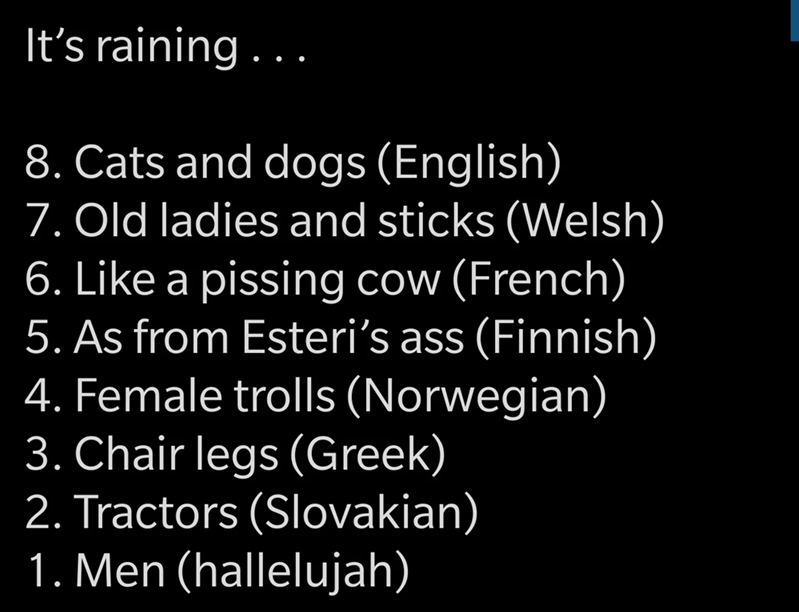 children in need - It's raining ... 8. Cats and dogs English 7. Old ladies and sticks Welsh 6. a pissing cow French 5. As from Esteri's ass Finnish 4. Female trolls Norwegian 3. Chair legs Greek 2. Tractors Slovakian 1. Men hallelujah