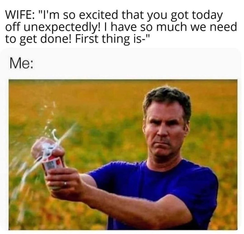 will ferrell drinking memes - Wife "I'm so excited that you got today off unexpectedly! I have so much we need to get done! First thing is" Me