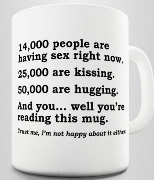 thank you for reminding me quotes - Trust me, I'm not happy about it either. 14,000 people are having sex right now. 25,000 are kissing. 50,000 are hugging. And you... well you're reading this mug.