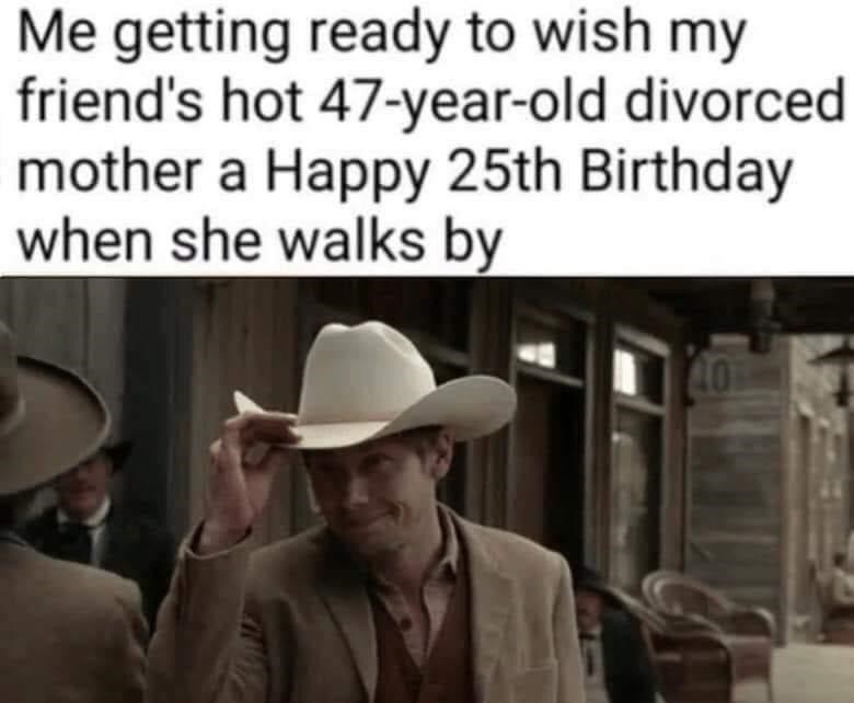 cowboy hat - Me getting ready to wish my friend's hot 47yearold divorced mother a Happy 25th Birthday when she walks by 40