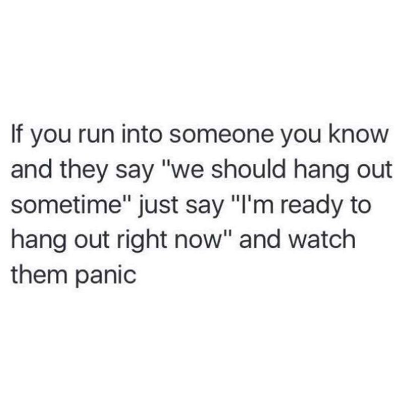 being a nurse is knowing - If you run into someone you know and they say "we should hang out sometime" just say "I'm ready to hang out right now" and watch them panic
