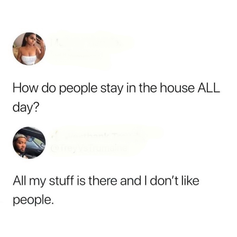 How do people stay in the house All day? All my stuff is there and I don't people.