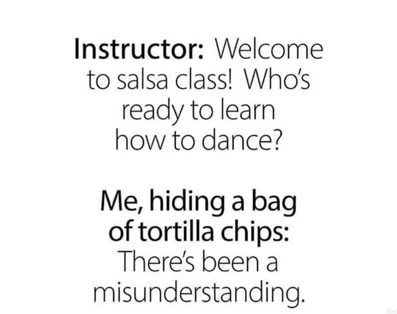 Instructor Welcome to salsa class! Who's ready to learn how to dance? Me, hiding a bag of tortilla chips There's been a misunderstanding.