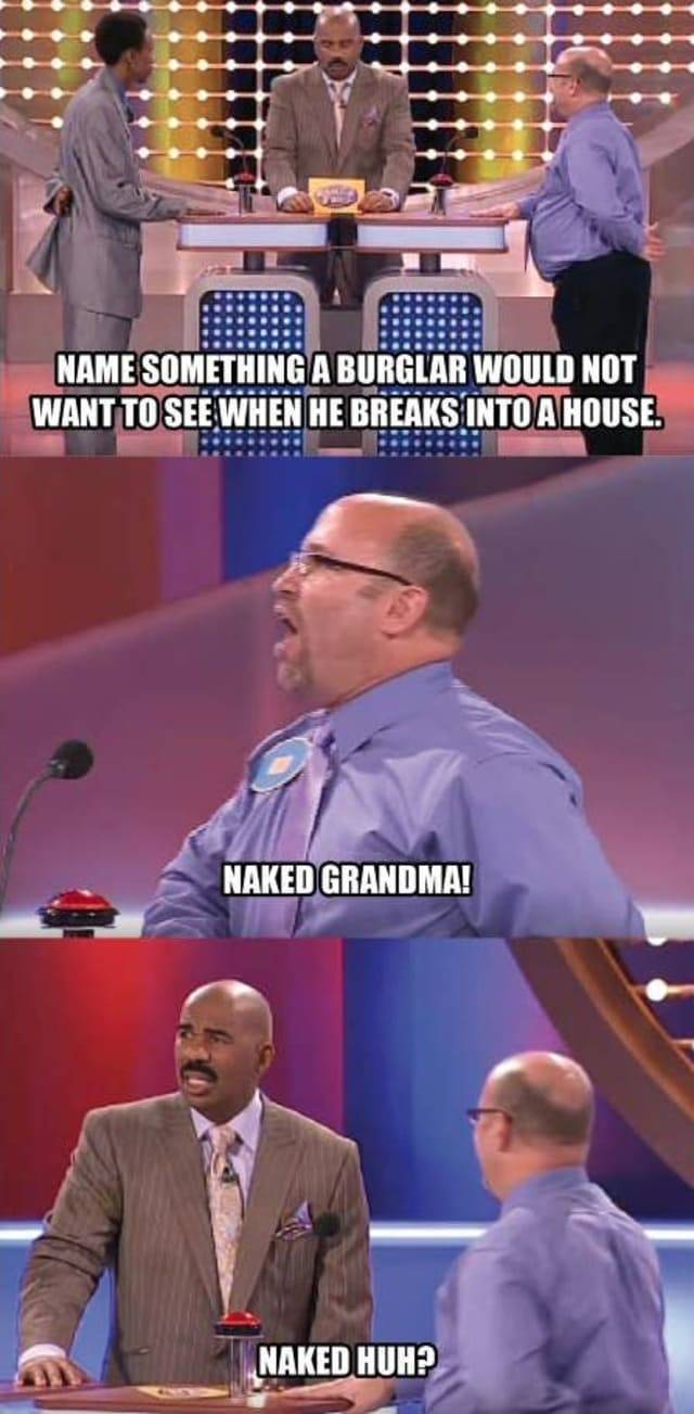 family feud funny answers - Name Something A Burglar Would Not Want To See When He Breaks Into A House. Naked Grandma! Naked Huh?