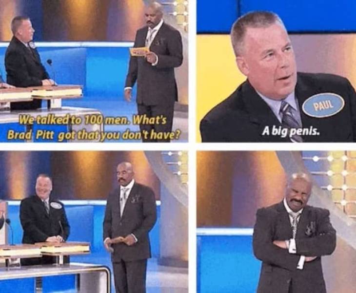 family feud funny answers - Paul We talked to 100 men. What's Brad Pitt got that you don't have? A big penis.
