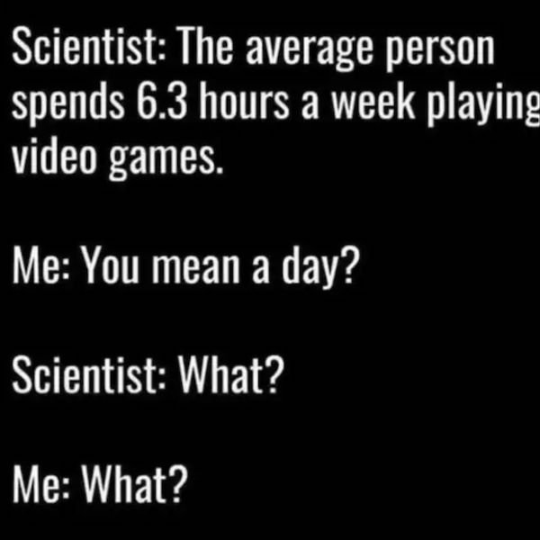 Video game - Scientist The average person spends 6.3 hours a week playing video games. Me You mean a day? Scientist What? Me What?