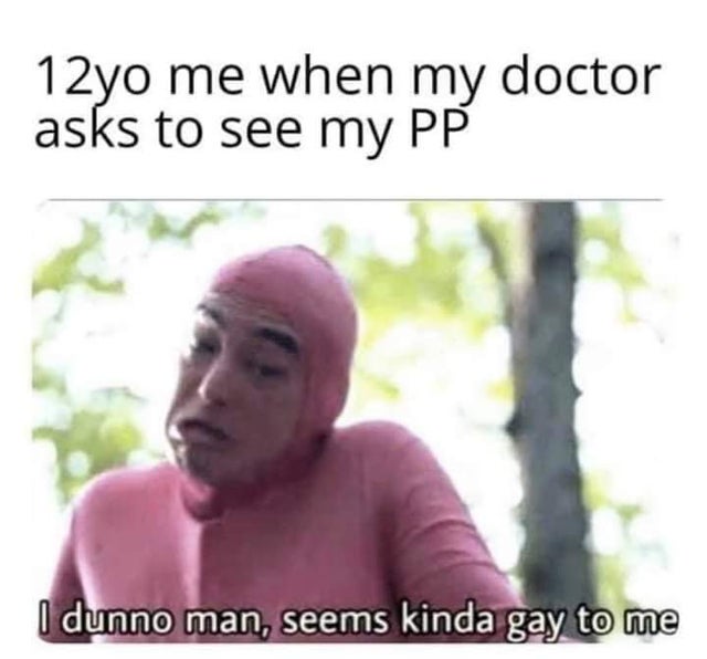 12yo me when my doctor asks to see my Pp I dunno man, seems kinda gay to me