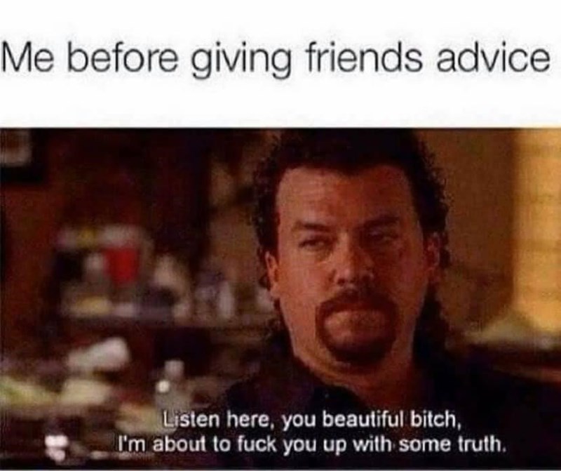 me before giving friends advice - Me before giving friends advice Listen here, you beautiful bitch, I'm about to fuck you up with some truth.
