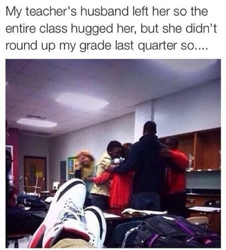 my teacher has cancer meme - My teacher's husband left her so the entire class hugged her, but she didn't round up my grade last quarter so....