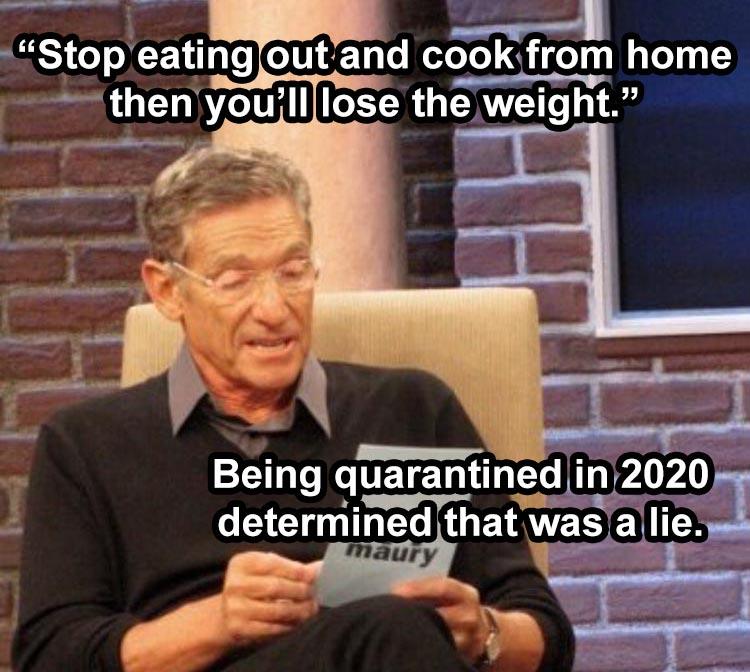 saving money in quarantine meme - Stop eating out and cook from home then you'll lose the weight. Being quarantined in 2020 determined that was a lie. maury