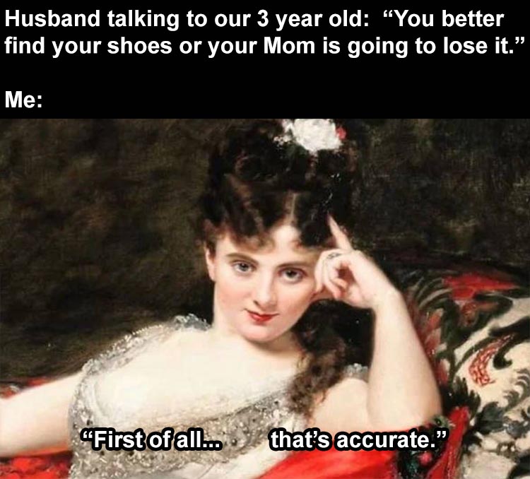 classical art memes - Husband talking to our 3 year old "You better find your shoes or your Mom is going to lose it. Me First of all... that's accurate."
