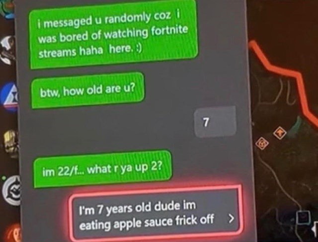 games - i messaged u randomly coz i was bored of watching fortnite streams haha here. . btw, how old are u? 7 im 22... what r ya up 2? I'm 7 years old dude im eating apple sauce frick off >