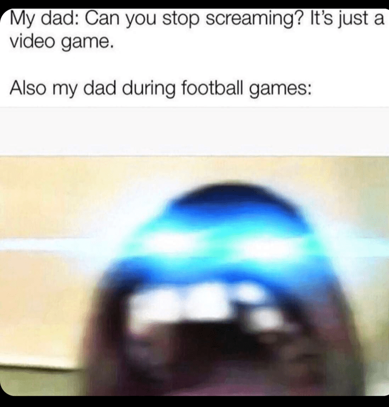 dad during football games - My dad Can you stop screaming? It's just a video game. Also my dad during football games