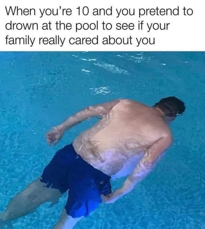 you pretend to drown in the pool - When you're 10 and you pretend to drown at the pool to see if your family really cared about you