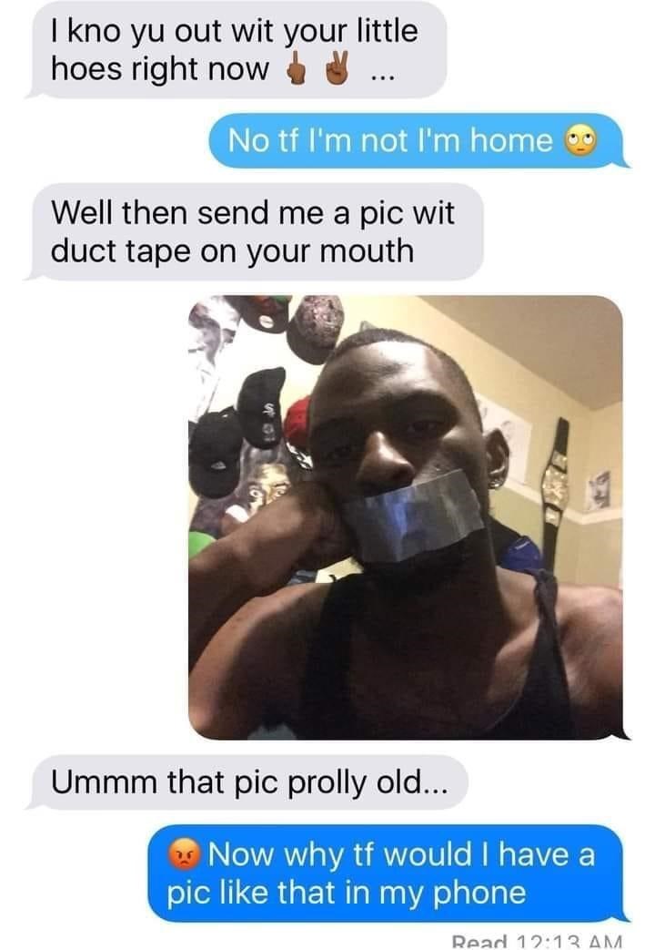 dumbest people ever - I kno yu out wit your little hoes right now No tf I'm not I'm home Well then send me a pic wit duct tape on your mouth Ummm that pic prolly old... Now why tf would I have a pic that in my phone Read