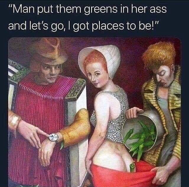 okra smugglers meme - "Man put them greens in her ass and let's go, I got places to be!"