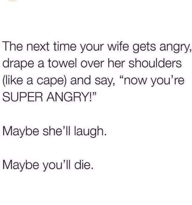 she might laugh you might die - The next time your wife gets angry, drape a towel over her shoulders a cape and say, "now you're Super Angry!" Maybe she'll laugh. Maybe you'll die.