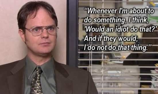 dwight schrute quotes - "Whenever I'm about to do something, I think, Would an idiot do that?' And if they would, I do not do that thing."