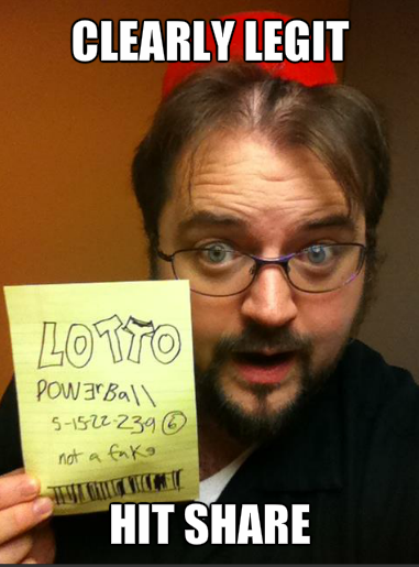 Yes, I am be one of winner of $580 billion AMERICAN PowerBall! See, look at my ticket! Many promise to pick 10 random people to get 1 gajillion dollars each if you share this because I care about other people in a way that can somehow only be expressed by begging for Facebook 'shares'. This is definitely not some sort of hoax, right? ~Ben Hallert