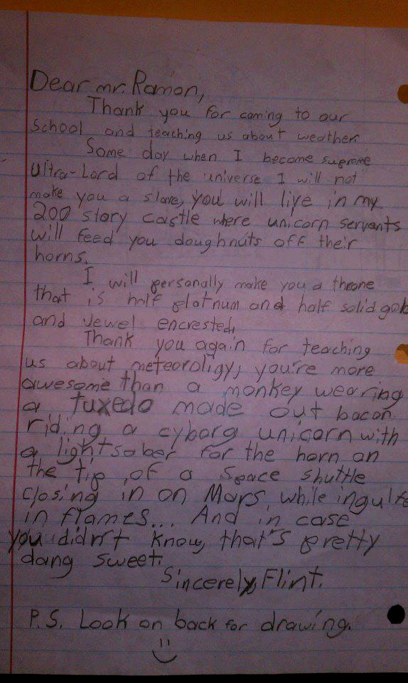 funny child letters - Dear mr. Ramon, 1 Thank you for coming to our School and teaching us about weather Some day when I become supreme ultraLord of the universe I will not make you a slove, you will live in my 200 story Castle where unicorn Servants will