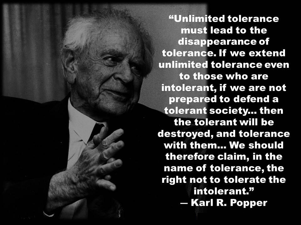 karl popper tolerance - "Unlimited tolerance must lead to the disappearance of tolerance. If we extend unlimited tolerance even to those who are intolerant, if we are not prepared to defend a tolerant society... then the tolerant will be destroyed, and to