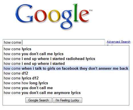 funniest google searches - Google how comel Advanced Search how come lyrics how come you don't call me lyrics how come i end up where i started radiohead lyrics how come i end up where i started how come when i talk to girls on facebook they don't answer 