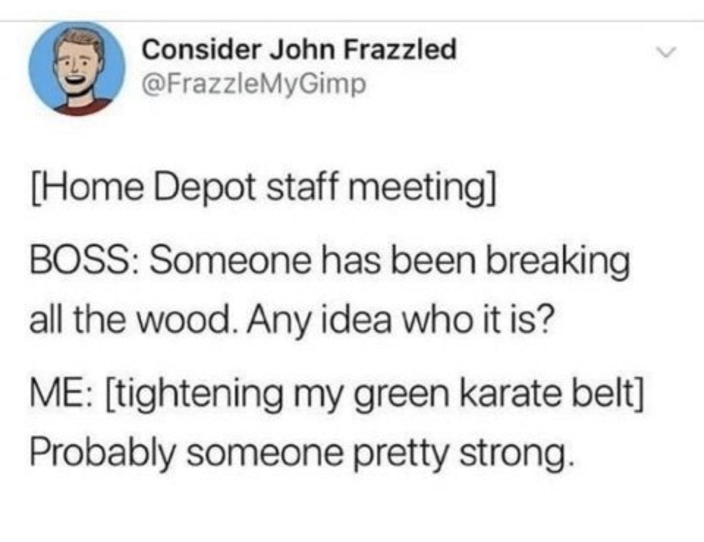 Funny meme - shape of water monster - Consider John Frazzled Home Depot staff meeting Boss Someone has been breaking all the wood. Any idea who it is? Me tightening my green karate belt Probably someone pretty strong.