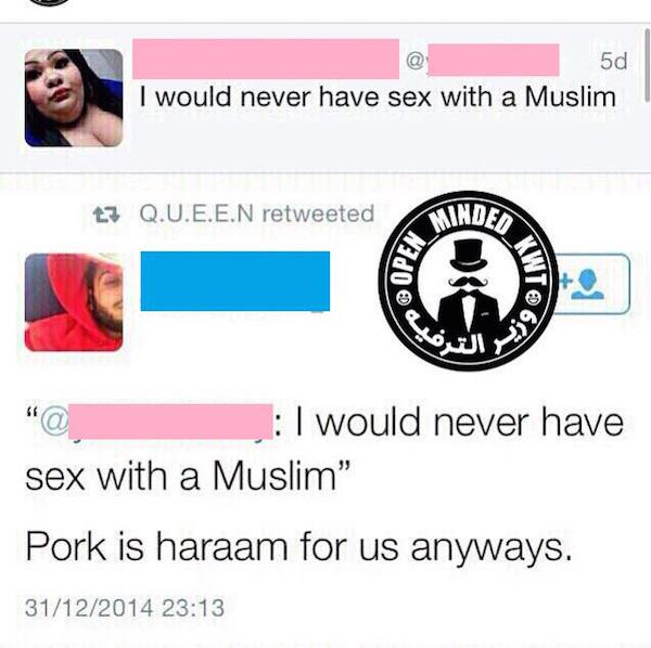 will never sleep with a muslim - 5d I would never have sex with a Muslim ty Q.U.E.E.N retweeted Mindes Op I would never have sex with a Muslim" Pork is haraam for us anyways. 31122014