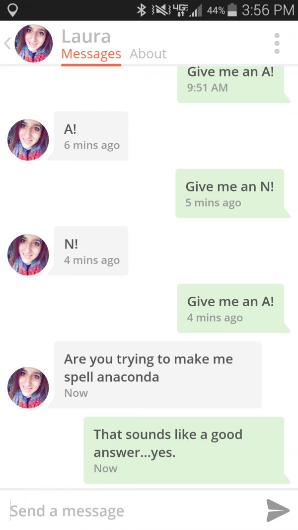 witty pick up lines - N46.144% Laura Messages About Give me an A! A! 6 mins ago Give me an N! 5 mins ago N! 4 mins ago Give me an A! 4 mins ago Are you trying to make me spell anaconda Now That sounds a good answer...yes. Now Send a message
