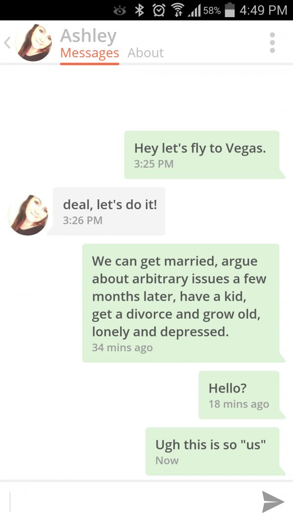 tinder this is so us - ' @ 211 58% Ashley Messages About Hey let's fly to Vegas. deal, let's do it! We can get married, argue about arbitrary issues a few months later, have a kid, get a divorce and grow old, lonely and depressed. 34 mins ago Hello? 18 mi