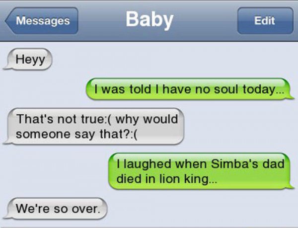 funniest parent child texts - Messages Baby Edit Heyy I was told I have no soul today... That's not true why would someone say that? I laughed when Simba's dad died in lion king... We're so over.