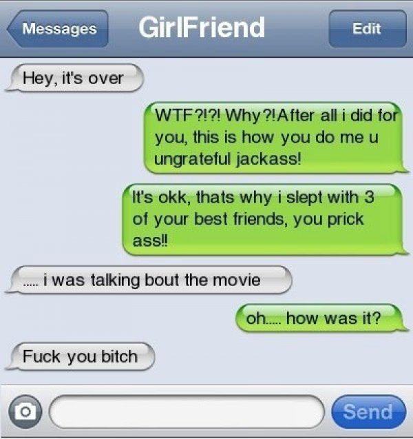 texts that ruined relationships - Messages GirlFriend Edit Hey, it's over Wtf?!?! Why?!After all i did for you, this is how you do meu ungrateful jackass! It's okk, thats why i slept with 3 of your best friends, you prick ass!! i was talking bout the movi