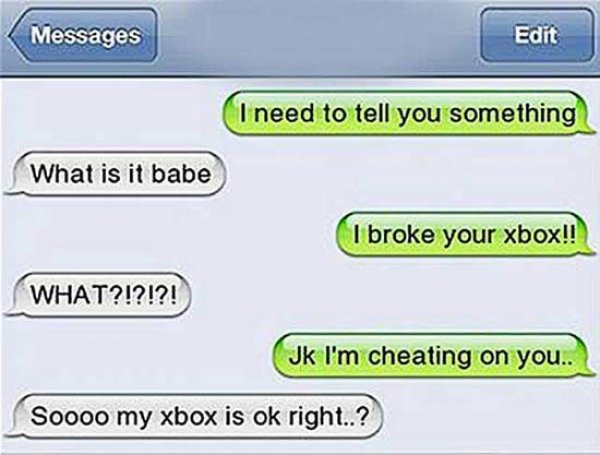 funny breakup text messages - Messages Edit I need to tell you something What is it babe I broke your xbox!! What?!?!?! Jk I'm cheating on you.. Soooo my xbox is ok right..?