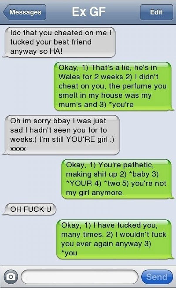 jokes funny breakup texts - Messages Ex Gf Edit Idc that you cheated on me! fucked your best friend anyway so Ha! Okay, 1 That's a lie, he's in Wales for 2 weeks 2 I didn't cheat on you, the perfume you smelt in my house was my mum's and 3 you're Oh im so
