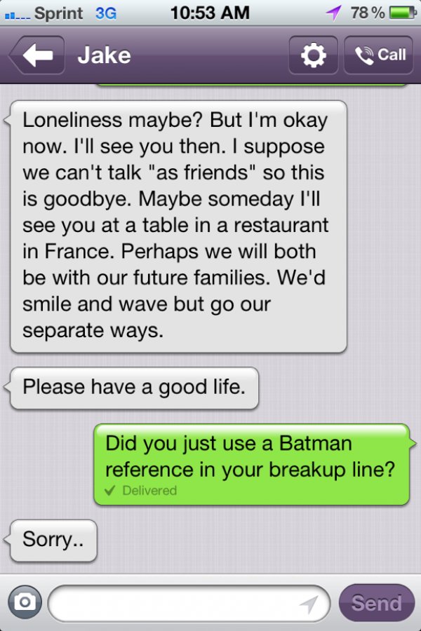 funny ways to break up with someone - 78 % ....Sprint 3 Jake Call Loneliness maybe? But I'm okay now. I'll see you then. I suppose we can't talk "as friends" so this is goodbye. Maybe someday I'll see you at a table in a restaurant in France. Perhaps we w