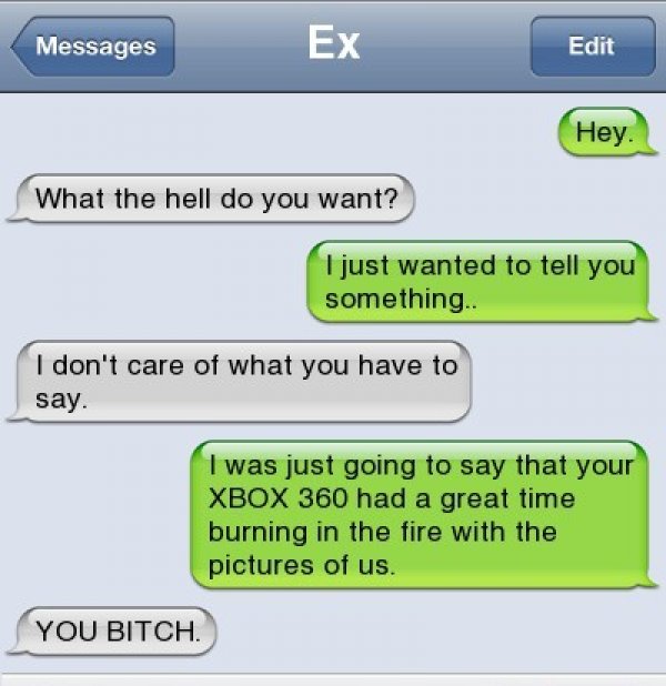 awesome breakup texts - Messages Ex Edit Hey. What the hell do you want? I just wanted to tell you something. I don't care of what you have to say. I was just going to say that your Xbox 360 had a great time burning in the fire with the pictures of us. Yo