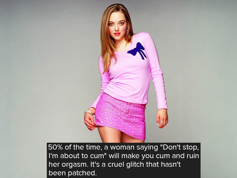 karen from mean girls - 50% of the time, a woman saying "Don't stop, I'm about to cum" will make you cum and ruin her orgasm. It's a cruel glitch that hasn't been patched.