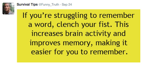 angle - Survival Tips Funny_Truth Sep 24 If you're struggling to remember a word, clench your fist. This increases brain activity and improves memory, making it easier for you to remember.