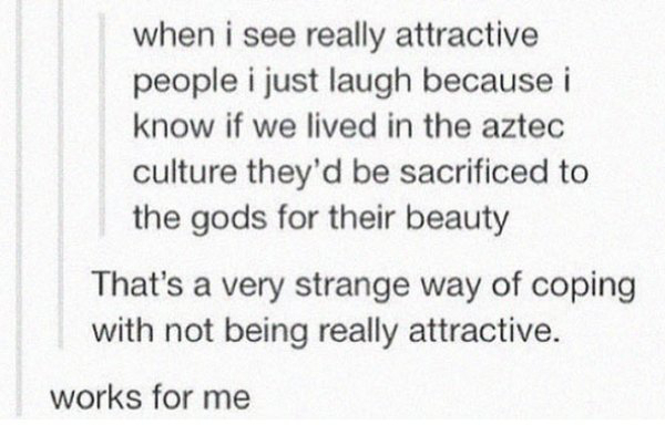 depressing pic when i see really attractive people i just laugh because i know if we lived in the aztec culture they'd be sacrificed to the gods for their beauty That's a very strange way of coping with not being really attractive. works for me
