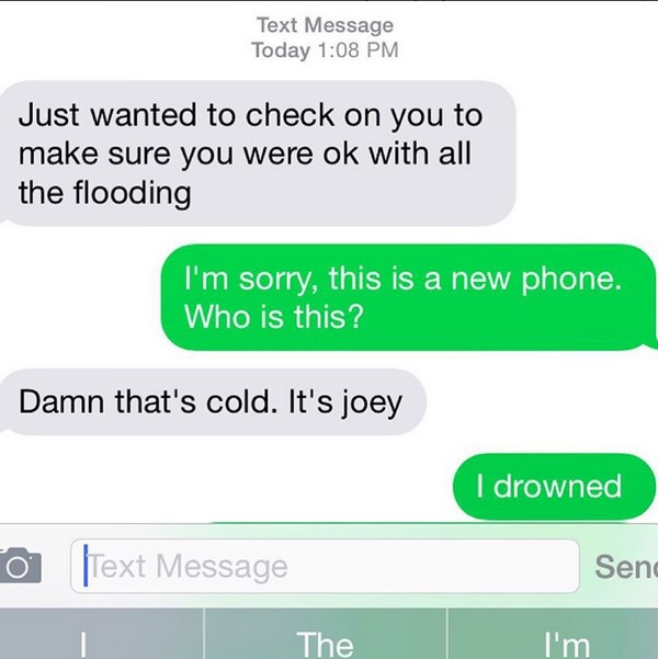 awkward text from your ex - Text Message Today Just wanted to check on you to make sure you were ok with all the flooding I'm sorry, this is a new phone. Who is this? Damn that's cold. It's joey I drowned Send Text Message The I'm