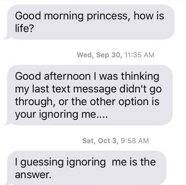 organization - Good morning princess, how is life? Wed, Sep 30, Good afternoon I was thinking my last text message didn't go through, or the other option is your ignoring me.... Sat, Oct 3, I guessing ignoring me is the answer.