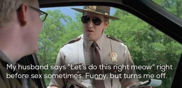 super troopers meow - My husband says "Let's do this right meow" right before sex sometimes. Funny, but turns me off.