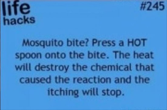 life hacks - life hacks Mosquito bite? Press a Hot spoon onto the bite. The heat will destroy the chemical that caused the reaction and the itching will stop.