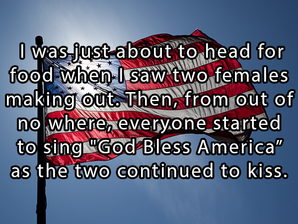 banner - I was just about to head for food when I saw two females making out. Then, from out of no where, everyone started to sing "God Bless America" as the two continued to kiss.