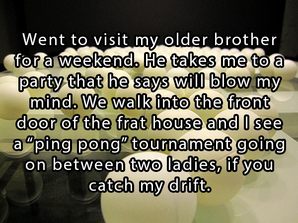 photo caption - Went to visit my older brother for a weekend. He takes me to a party that he says will blow my mind. We walk into the front door of the frat house and I see a "ping pong tournament going on between two ladies, if you catch my drift.