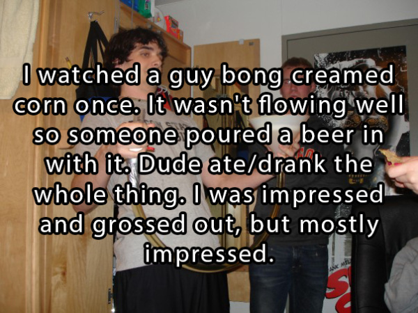 presentation - I watched a guy bong creamed corn once. It wasn't flowing well so someone poured a beer in with it. Dude atedrank the whole thing. I was impressed and grossed out, but mostly impressed.