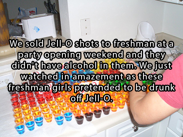 craziest things that have ever happened - We sold Jello shots to freshman at a party opening weekend and they didn't have alcohol in them. We just watched in amazement as these freshman girls pretended to be drunk off Jello. set