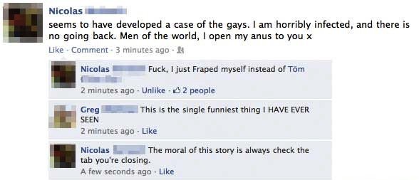 funny hacked statuses - Nicolas seems to have developed a case of the gays. I am horribly infected, and there is no going back. Men of the world, I open my anus to you x Comment 3 minutes ago Nicolas Fuck, I just Fraped myself instead of Tom 2 minutes ago